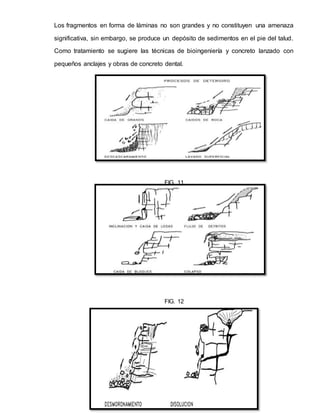Los fragmentos en forma de láminas no son grandes y no constituyen una amenaza
significativa, sin embargo, se produce un depósito de sedimentos en el pie del talud.
Como tratamiento se sugiere las técnicas de bioingeniería y concreto lanzado con
pequeños anclajes y obras de concreto dental.
FIG. 11
FIG. 12
 
