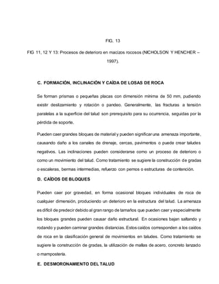 FIG. 13
FIG 11, 12 Y 13: Procesos de deterioro en macizos rocosos (NICHOLSON Y HENCHER –
1997).
C. FORMACIÓN, INCLINACIÓN Y CAÍDA DE LOSAS DE ROCA
Se forman prismas o pequeñas placas con dimensión mínima de 50 mm, pudiendo
existir deslizamiento y rotación o pandeo. Generalmente, las fracturas a tensión
paralelas a la superficie del talud son prerequisito para su ocurrencia, seguidas por la
pérdida de soporte.
Pueden caer grandes bloques de material y pueden significar una amenaza importante,
causando daño a los canales de drenaje, cercas, pavimentos o puede crear taludes
negativos. Las inclinaciones pueden considerarse como un proceso de deterioro o
como un movimiento del talud. Como tratamiento se sugiere la construcción de gradas
o escaleras, bermas intermedias, refuerzo con pernos o estructuras de contención.
D. CAÍDOS DE BLOQUES
Pueden caer por gravedad, en forma ocasional bloques individuales de roca de
cualquier dimensión, produciendo un deterioro en la estructura del talud. La amenaza
es difícil de predecir debido al gran rango de tamaños que pueden caer y especialmente
los bloques grandes pueden causar daño estructural. En ocasiones bajan saltando y
rodando y pueden caminar grandes distancias. Estos caídos corresponden a los caídos
de roca en la clasificación general de movimientos en taludes. Como tratamiento se
sugiere la construcción de gradas, la utilización de mallas de acero, concreto lanzado
o mampostería.
E. DESMORONAMIENTO DEL TALUD
 