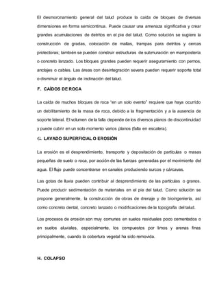 El desmoronamiento general del talud produce la caída de bloques de diversas
dimensiones en forma semicontinua. Puede causar una amenaza significativa y crear
grandes acumulaciones de detritos en el pie del talud. Como solución se sugiere la
construcción de gradas, colocación de mallas, trampas para detritos y cercas
protectoras; también se pueden construir estructuras de submuración en mampostería
o concreto lanzado. Los bloques grandes pueden requerir aseguramiento con pernos,
anclajes o cables. Las áreas con desintegración severa pueden requerir soporte total
o disminuir el ángulo de inclinación del talud.
F. CAÍDOS DE ROCA
La caída de muchos bloques de roca “en un solo evento” requiere que haya ocurrido
un debilitamiento de la masa de roca, debido a la fragmentación y a la ausencia de
soporte lateral. El volumen de la falla depende de los diversos planos de discontinuidad
y puede cubrir en un solo momento varios planos (falla en escalera).
G. LAVADO SUPERFICIAL O EROSIÓN
La erosión es el desprendimiento, transporte y depositación de partículas o masas
pequeñas de suelo o roca, por acción de las fuerzas generadas por el movimiento del
agua. El flujo puede concentrarse en canales produciendo surcos y cárcavas.
Las gotas de lluvia pueden contribuir al desprendimiento de las partículas o granos.
Puede producir sedimentación de materiales en el pie del talud. Como solución se
propone generalmente, la construcción de obras de drenaje y de bioingeniería, así
como concreto dental, concreto lanzado o modificaciones de la topografía del talud.
Los procesos de erosión son muy comunes en suelos residuales poco cementados o
en suelos aluviales, especialmente, los compuestos por limos y arenas finas
principalmente, cuando la cobertura vegetal ha sido removida.
H. COLAPSO
 