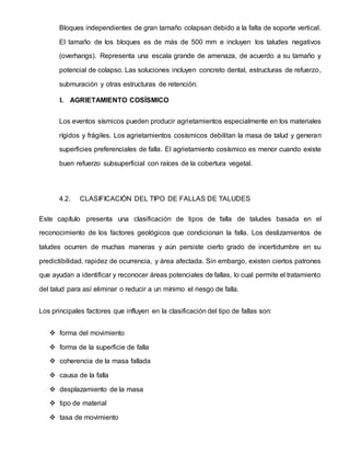 Bloques independientes de gran tamaño colapsan debido a la falta de soporte vertical.
El tamaño de los bloques es de más de 500 mm e incluyen los taludes negativos
(overhangs). Representa una escala grande de amenaza, de acuerdo a su tamaño y
potencial de colapso. Las soluciones incluyen concreto dental, estructuras de refuerzo,
submuración y otras estructuras de retención.
I. AGRIETAMIENTO COSÍSMICO
Los eventos sísmicos pueden producir agrietamientos especialmente en los materiales
rígidos y frágiles. Los agrietamientos cosísmicos debilitan la masa de talud y generan
superficies preferenciales de falla. El agrietamiento cosísmico es menor cuando existe
buen refuerzo subsuperficial con raíces de la cobertura vegetal.
4.2. CLASIFICACIÓN DEL TIPO DE FALLAS DE TALUDES
Este capítulo presenta una clasificación de tipos de falla de taludes basada en el
reconocimiento de los factores geológicos que condicionan la falla. Los deslizamientos de
taludes ocurren de muchas maneras y aún persiste cierto grado de incertidumbre en su
predictibilidad, rapidez de ocurrencia, y área afectada. Sin embargo, existen ciertos patrones
que ayudan a identificar y reconocer áreas potenciales de fallas, lo cual permite el tratamiento
del talud para así eliminar o reducir a un mínimo el riesgo de falla.
Los principales factores que influyen en la clasificación del tipo de fallas son:
 forma del movimiento
 forma de la superficie de falla
 coherencia de la masa fallada
 causa de la falla
 desplazamiento de la masa
 tipo de material
 tasa de movimiento
 