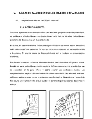V. FALLAS DE TALUDES EN SUELOS GRUESOS O GRANULARES
5.1. Las principales fallas en suelos granulares son:
5.1.1. DESPRENDIMIENTOS.
Son fallas repentinas de taludes verticales o casi verticales que producen el desprendimiento
de un bloque o múltiples bloques que descienden en caída libre. La volcadura de los bloques
generalmente desencadena un desprendimiento.
En suelos, los desprendimientos son causados por socavación de taludes debido a la acción
del hombre o erosiónde quebradas. En macizos rocosos son causados por socavación debido
a la erosión. En algunos casos los desprendimientos son el resultado de meteorización
diferencial.
Los desprendimientos o caídas son relevantes desde el punto de vista de la ingeniería porque
la caída de uno o varios bloques puede ocasionar daños a estructuras o a otros taludes que
se encuentran en la parte inferior y podría originar una destrucción masiva. Los
desprendimientos se producen comúnmente en taludes verticales o casi verticales en suelos
débiles o moderadamente fuertes y masivos rocosos fracturados. Generalmente, antes de la
falla ocurre un desplazamiento, el cual puede ser identificado por la presencia de grietas de
tensión.
 