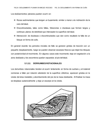 FIG.24: DESLIZAMIENTO PLANAR EN MACIZO ROCOSO FIG. 25: DESLIZAMIENTO EN FORMA DE CUÑA
Los deslizamientos planares pueden ocurrir en:
 Rocas sedimentarias que tengan un buzamiento similar o menor a la inclinación de la
cara del talud.
 Discontinuidades, tales como fallas, foliaciones o diaclasas que forman largos y
continuos planos de debilidad que interceptan la superficie del talud.
 Intersección de diaclasas o discontinuidades que dan como resultado la falla de un
bloque en forma de cuña.
En general durante los periodos iniciales de falla se generan grietas de tracción con un
pequeño desplazamiento, luego se pueden observar escarpes frescos que dejan los bloques
con posterioridad al movimiento. En algunos casos este movimiento deja sin vegetación a la
zona deslizada y los escombros quedan expuestos al pie del talud.
5.1.2.2. DERRUMBES ROTACIONALES
Los derrumbes rotacionales tienden al ocurrir lentamente en forma de cuchara y el material
comienza a fallar por rotación alrededor de la superficie cilíndrica; aparecen grietas en la
cresta del área inestable y abombamiento del pie de la masa deslizante. Al finalizar la masa
se desplaza sustancialmente y deja un escarpe en la cresta.
 