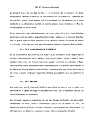 FIG. 26: Derrumbe Rotacional
La principal causa de este tipo de falla es el incremento de la inclinación del talud,
meteorización y fuerzas de filtración; sus consecuencias no sin catastróficas, a pesar de que
el movimiento puede causar severos daños a estructuras que se encuentran en la masa
deslizante o sus alrededores. Cuando se presenta algunos signos tempranos de falla los
taludes pueden ser estabilizados.
En las etapas tempranas del deslizamiento se forman grietas de tensión, luego de la falla
parcial se genera una serie de pequeños hundimientos y escarpes, y al momento de la falla
total se puede apreciar varios escarpes en la superficie además de grietas de tensión
concéntricas y profundas, así como una gran masa de material incoherente al pie del talud.
5.1.3. DESLIZAMIENTOS DE ESCOMBROS
En los deslizamientos de escombros, una masa de suelo o mezcla de suelo y fragmentos de
roca se mueven como una unidad a lo largo de superficies planas con alta inclinación. Estos
deslizamientos ocurren de manera progresiva y pueden convertirse en avalanchas o flujos.
Las principales causas de deslizamientos de escombros son el incremento de las fuerzas de
las fuerzas de filtración y la inclinación del talud. La ocurrencia de este tipo de deslizamiento
es común en suelos residuales y depósitos coluviales que reposan sobre una superficie de
roca.
5.1.4. AVALANCHAS
Las avalanchas son el movimiento rápido de escombros, de suelo o roca y puede o no
comenzar con la ruptura a lo largo de una superficie de falla. Toda la vegetación, el suelo y la
roca suelta pueden ser arrastrados.
Las principales causas de avalanchas son las altas fuerzas de filtración, alta pluviosidad,
derretimiento de nieve, sismos o deslizamiento gradual de los estratos de roca. Las
avalanchas ocurren de manera busca sin previo aviso y generalmente son impredecibles. Los
efectos pueden ser desastrosos y pueden sepultar extensas áreas al pie del talud.
 