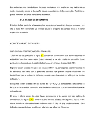 Las avalanchas son características de zonas montañosas con pendientes muy inclinadas en
suelos residuales donde la topografía causa concentración de la escorrentía. También se
puede presentar en zonas de roca muy fracturada.
5.1.5. FLUJOS DE ESCOMBROS
Este tipo de falla es similar a las avalanchas, excepto que la cantidad de agua es mayor y por
ello la masa fluye como lodo. La principal causa es el aporte de grandes lluvias y material
suelto en la superficie
COMPORTAMIENTO DE TALUDES:
SUELOS CON COMPORTAMIENTO GRANULAR:
Cada uno de los gráficos de la figura 3.7 consiste en cuatro curvas que definen sectores de
estabilidad para los casos secos (trazo continuo) y de alto grado de saturación (trazo
punteado); estos sectores de estabilidad se basan en el factor de seguridad (FS).
El primer sector, ubicado debajo de las curvas del FS = 1,2, corresponde a combinaciones de
la resistencia del suelo con la pendiente del talud que pueden originar situaciones de
inestabilidad bajo la resistencia del suelo; en este caso viene dada por el ángulo de fricción
del suelo, ᶲ.
El segundo sector, ubicado entre las curvas del FS = 1,2 y 1,5, corresponde a situaciones en
las que se debe realizar un estudio más detallado e incorporar toda la información disponible
sobre el suelo.
El tercer y último sector de estas figuras corresponde a los casos con bajo peligro de
inestabilidad. La figura 3.7 a toma en cuenta el caso estático y las figuras 3.7b y 3.7c los
casos dinámicos con aceleraciones máximas Ao = 0,15g y 0,30g, respectivamente. Para
todos los casos anteriores se utilizó un talud con una altura de 20 metros.
 