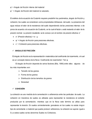 φ´ = Angulo de fricción interna del material
φ´´ = Angulo de fricción del material no saturado.
El análisis de la ecuación de Coulomb requiere predefinir los parámetros, ángulo de fricción y
cohesión, los cuales se consideran como propiedades intrínsecas del suelo. La presencia del
agua reduce el valor de la resistencia del suelo dependiendo de las presiones internas o de
poros de acuerdo a la ecuación de Coulomb, en la cual el factor u está restando al valor de la
presión normal. La presión resultante se le conoce con el nombre de presión efectiva σ´
 σ´ (Presión efectiva) = σ - μ
 φ´ = Angulo de fricción para presiones efectivas.
 c´ = Cohesión para presiones efectivas.
 ANGULO DE FRICCIÓN
El ángulo de fricción es la representación matemática del coeficiente de rozamiento, el cual
es un concepto básico de la física: Coeficiente de rozamiento= Tan φ
El ángulo de fricción depende de varios factores (Bilz, 1995) entre ellos algunos de
los más importantes son:
 Tamaño de los granos
 Forma de los granos
 Distribución de los tamaños de granos
 Densidad
 COHESIÓN
La cohesión es una medida de la cementación o adherencia entre las partículas de suelo. La
cohesión en mecánica de suelos es utilizada para representar la resistencia al cortante
producida por la cementación, mientras que en la física este término se utiliza para
representar la tensión. En suelos eminentemente granulares en los cuales no existe ningún
tipo de cementante o material que pueda producir adherencia, la cohesión se supone igual a
0 y a estos suelos se les denomina Suelos no Cohesivos.
 