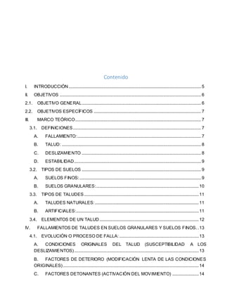 Contenido
I. INTRODUCCIÓN........................................................................................................................ 5
II. OBJETIVOS ................................................................................................................................ 6
2.1. OBJETIVO GENERAL............................................................................................................ 6
2.2. OBJETIVOS ESPECÍFICOS ................................................................................................. 7
III. MARCO TEÓRICO.................................................................................................................. 7
3.1. DEFINICIONES.................................................................................................................... 7
A. FALLAMIENTO:................................................................................................................ 7
B. TALUD: .............................................................................................................................. 8
C. DESLIZAMIENTO ............................................................................................................ 8
D. ESTABILIDAD................................................................................................................... 9
3.2. TIPOS DE SUELOS ............................................................................................................ 9
A. SUELOS FINOS:.............................................................................................................. 9
B. SUELOS GRANULARES:.............................................................................................10
3.3. TIPOS DE TALUDES........................................................................................................11
A. TALUDES NATURALES:..............................................................................................11
B. ARTIFICIALES:...............................................................................................................11
3.4. ELEMENTOS DE UN TALUD..........................................................................................12
IV. FALLAMIENTOS DE TALUDES EN SUELOS GRANULARES Y SUELOS FINOS. .13
4.1. EVOLUCIÓN O PROCESO DE FALLA:........................................................................13
A. CONDICIONES ORIGINALES DEL TALUD (SUSCEPTIBILIDAD A LOS
DESLIZAMIENTOS).................................................................................................................13
B. FACTORES DE DETERIORO (MODIFICACIÓN LENTA DE LAS CONDICIONES
ORIGINALES)...........................................................................................................................14
C. FACTORES DETONANTES (ACTIVACIÓN DEL MOVIMIENTO) ........................14
 