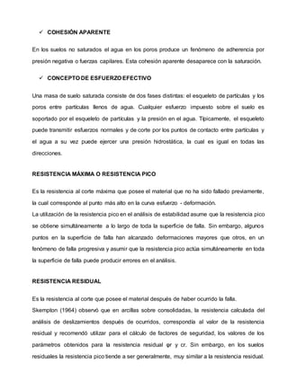  COHESIÓN APARENTE
En los suelos no saturados el agua en los poros produce un fenómeno de adherencia por
presión negativa o fuerzas capilares. Esta cohesión aparente desaparece con la saturación.
 CONCEPTO DE ESFUERZO EFECTIVO
Una masa de suelo saturada consiste de dos fases distintas: el esqueleto de partículas y los
poros entre partículas llenos de agua. Cualquier esfuerzo impuesto sobre el suelo es
soportado por el esqueleto de partículas y la presión en el agua. Típicamente, el esqueleto
puede transmitir esfuerzos normales y de corte por los puntos de contacto entre partículas y
el agua a su vez puede ejercer una presión hidrostática, la cual es igual en todas las
direcciones.
RESISTENCIA MÁXIMA O RESISTENCIA PICO
Es la resistencia al corte máxima que posee el material que no ha sido fallado previamente,
la cual corresponde al punto más alto en la curva esfuerzo - deformación.
La utilización de la resistencia pico en el análisis de estabilidad asume que la resistencia pico
se obtiene simultáneamente a lo largo de toda la superficie de falla. Sin embargo, algunos
puntos en la superficie de falla han alcanzado deformaciones mayores que otros, en un
fenómeno de falla progresiva y asumir que la resistencia pico actúa simultáneamente en toda
la superficie de falla puede producir errores en el análisis.
RESISTENCIA RESIDUAL
Es la resistencia al corte que posee el material después de haber ocurrido la falla.
Skempton (1964) observó que en arcillas sobre consolidadas, la resistencia calculada del
análisis de deslizamientos después de ocurridos, correspondía al valor de la resistencia
residual y recomendó utilizar para el cálculo de factores de seguridad, los valores de los
parámetros obtenidos para la resistencia residual φr y cr. Sin embargo, en los suelos
residuales la resistencia pico tiende a ser generalmente, muy similar a la resistencia residual.
 