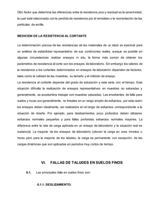 Otro factor que determina las diferencias entre la resistencia pico y residual es la sensitividad,
la cual está relacionada con la perdida de resistencia por el remoldeo o la reorientación de las
partículas de arcilla.
MEDICION DE LA RESISTENCIA AL CORTANTE
La determinación precisa de las resistencias de los materiales de un talud es esencial para
un análisis de estabilidad representativo de sus condiciones reales, aunque es posible en
algunas circunstancias realizar ensayos in situ, la forma más común de obtener los
parámetros de resistencia al corte son los ensayos de laboratorio. Sin embargo los valores de
la resistencia a los cortantes determinados en ensayos de laboratorio dependen de factores,
tales como la calidad de las muestras, su tamaño y el método de ensayo.
La resistencia al cortante depende del grado de saturación y este varía con el tiempo. Esta
situación dificulta la realización de ensayos representativos en muestras no saturadas y
generalmente, se acostumbra trabajar con muestras saturadas. Las envolventes de falla para
suelos y rocas son generalmente, no lineales en un rango amplio de esfuerzos, por esta razón
los ensayos deben idealmente, ser realizados en el rango de esfuerzos correspondiente a la
situación de diseño. Por ejemplo, para deslizamientos poco profundos deben utilizarse
esfuerzos normales pequeños y para fallas profundas esfuerzos normales mayores. La
diferencia entre la rata de carga aplicada en un ensayo de laboratorio y la situación real es
sustancial. La mayoría de los ensayos de laboratorio colocan la carga en unos minutos u
horas pero para la mayoría de los taludes, la carga es permanente con excepción, de las
cargas dinámicas que son aplicadas en periodos muy cortos de tiempo.
VI. FALLAS DE TALUDES EN SUELOS FINOS
6.1. Las principales falla en suelos finos son:
6.1.1. DESLIZAMIENTO:
 