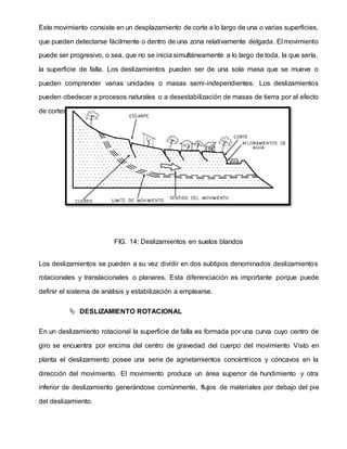 Este movimiento consiste en un desplazamiento de corte a lo largo de una o varias superficies,
que pueden detectarse fácilmente o dentro de una zona relativamente delgada. El movimiento
puede ser progresivo, o sea, que no se inicia simultáneamente a lo largo de toda, la que sería,
la superficie de falla. Los deslizamientos pueden ser de una sola masa que se mueve o
pueden comprender varias unidades o masas semi-independientes. Los deslizamientos
pueden obedecer a procesos naturales o a desestabilización de masas de tierra por el efecto
de cortes, rellenos, deforestación, etc.
FIG. 14: Deslizamientos en suelos blandos
Los deslizamientos se pueden a su vez dividir en dos subtipos denominados deslizamientos
rotacionales y translacionales o planares. Esta diferenciación es importante porque puede
definir el sistema de análisis y estabilización a emplearse.
 DESLIZAMIENTO ROTACIONAL
En un deslizamiento rotacional la superficie de falla es formada por una curva cuyo centro de
giro se encuentra por encima del centro de gravedad del cuerpo del movimiento Visto en
planta el deslizamiento posee una serie de agrietamientos concéntricos y cóncavos en la
dirección del movimiento. El movimiento produce un área superior de hundimiento y otra
inferior de deslizamiento generándose comúnmente, flujos de materiales por debajo del pie
del deslizamiento.
 
