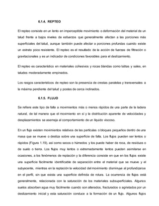 6.1.4. REPTEO
El repteo consiste en un lento en imperceptible movimiento o deformación del material de un
talud frente a bajos niveles de esfuerzos que generalmente afectan a las porciones más
superficiales del talud, aunque también puede afectar a porciones profundas cuando existe
un estrato poco resistente. El repteo es el resultado de la acción de fuerzas de filtración o
gravitacionales y es un indicador de condiciones favorables para el deslizamiento.
El repteo es característico en materiales cohesivos y rocas blandas como lutitas y sales, en
taludes moderadamente empinados.
Los rasgos característicos de repteo son la presencia de crestas paralelas y transversales a
la máxima pendiente del talud y postes de cerca inclinados.
6.1.5. FLUJO
Se refiere este tipo de falla a movimientos más o menos rápidos de una parte de la ladera
natural, de tal manera que el movimiento en sí y la distribución aparente de velocidades y
desplazamientos se asemeja al comportamiento de un líquido viscoso.
En un flujo existen movimientos relativos de las partículas o bloques pequeños dentro de una
masa que se mueve o desliza sobre una superficie de falla. Los flujos pueden ser lentos o
rápidos (Figura 1.19), así como secos o húmedos y los puede haber de roca, de residuos o
de suelo o tierra. Los flujos muy lentos o extremadamente lentos pueden asimilarse en
ocasiones, a los fenómenos de reptación y la diferencia consiste en que en los flujos existe
una superficie fácilmente identificable de separación entre el material que se mueve y el
subyacente, mientras en la reptación la velocidad del movimiento disminuye al profundizarse
en el perfil, sin que exista una superficie definida de rotura. La ocurrencia de flujos está
generalmente, relacionada con la saturación de los materiales subsuperficiales. Algunos
suelos absorben agua muy fácilmente cuando son alterados, fracturados o agrietados por un
deslizamiento inicial y esta saturación conduce a la formación de un flujo. Algunos flujos
 