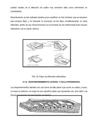 pueden resultar de la alteración de suelos muy sensitivos tales como sedimentos no
consolidados.
Recientemente se han realizado estudios para cuantificar el nivel de lluvias que se requieren
para producir flujos y es frecuente la ocurrencia de los flujos simultáneamente en sitios
diferentes, dentro de una misma formación en el momento de una determinada lluvia de gran
intensidad o de un evento sísmico.
FIG. 20: Flujos de diferentes velocidades
6.1.6. DESPARRAMAMIENTO LATERAL Y FALLA PROGRESIVA.
Los desprendimientos laterales son una forma de falla planar que ocurre en suelos y rocas.
La masa se deforma a lo largo de una superficie plana que representa una zona débil. Los
bloques se separan progresivamente por tensión.
 