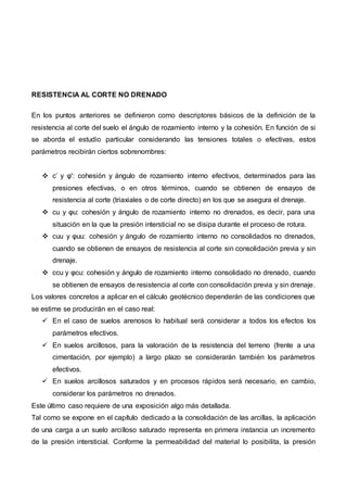 RESISTENCIA AL CORTE NO DRENADO
En los puntos anteriores se definieron como descriptores básicos de la definición de la
resistencia al corte del suelo el ángulo de rozamiento interno y la cohesión. En función de si
se aborda el estudio particular considerando las tensiones totales o efectivas, estos
parámetros recibirán ciertos sobrenombres:
 c’ y φ': cohesión y ángulo de rozamiento interno efectivos, determinados para las
presiones efectivas, o en otros términos, cuando se obtienen de ensayos de
resistencia al corte (triaxiales o de corte directo) en los que se asegura el drenaje.
 cu y φu: cohesión y ángulo de rozamiento interno no drenados, es decir, para una
situación en la que la presión intersticial no se disipa durante el proceso de rotura.
 cuu y φuu: cohesión y ángulo de rozamiento interno no consolidados no drenados,
cuando se obtienen de ensayos de resistencia al corte sin consolidación previa y sin
drenaje.
 ccu y φcu: cohesión y ángulo de rozamiento interno consolidado no drenado, cuando
se obtienen de ensayos de resistencia al corte con consolidación previa y sin drenaje.
Los valores concretos a aplicar en el cálculo geotécnico dependerán de las condiciones que
se estime se producirán en el caso real:
 En el caso de suelos arenosos lo habitual será considerar a todos los efectos los
parámetros efectivos.
 En suelos arcillosos, para la valoración de la resistencia del terreno (frente a una
cimentación, por ejemplo) a largo plazo se considerarán también los parámetros
efectivos.
 En suelos arcillosos saturados y en procesos rápidos será necesario, en cambio,
considerar los parámetros no drenados.
Este último caso requiere de una exposición algo más detallada.
Tal como se expone en el capítulo dedicado a la consolidación de las arcillas, la aplicación
de una carga a un suelo arcilloso saturado representa en primera instancia un incremento
de la presión intersticial. Conforme la permeabilidad del material lo posibilita, la presión
 