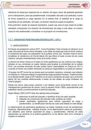 UNIVERSIDAD
ALAS PERUANAS
FALLAMIENTOS DE TALUDES EN SUELOS GRANULARES Y
SUELOS FINOS
intersticial se disipa (por migración de un volumen del agua a favor del gradiente generado
por la sobrepresión), para que paulatinamente el esqueleto del suelo (sus partículas) asuma
de forma progresiva la carga aplicada. En el estadio final, la totalidad de la carga es
soportada por las partículas del suelo, y la tensión intersticial queda en equilibrio.
Este parámetro resulta de especial importancia, puesto que para el caso citado de arcillas
saturadas corresponde a la situación de dimensionado de carga a corto plazo, en muchos
casos la más desfavorable a considerar en el proyecto de cimentaciones.
4.3.1. ENSAYO DE PENETRACION ESTATICA (CPT – CPTU)
1) ANTECEDENTES
El Ensayo de penetración cónica (CPT - Cone Penetration Test) consiste en introducir en el
suelo una pieza de forma cónica vinculada a una célula de carga que mide en forma continua
la resistencia del suelo a la penetración de la puntera cónica (qc). También mide en forma
simultánea la resistencia a la fricción lateral (fs) que ofrece el suelo al paso de una pieza
cilíndrica ubicada inmediatamente arriba de la punta cónica.
La técnica de hincar barras en el suelo con fines geotécnicos es una práctica muy antigua,
utilizada en sus comienzos en suelos blandos para localizar la profundidad de un estrato
firme. Las primeras versiones de este sondeo fueron desarrolladas en Suecia en 1917 y
consistía en hincar una puntera helicoidal, en parte por carga estática y en parte por rotación.
El ensayo de CPT como hoy se conoce pero con puntera mecánica, comenzó a ser utilizado
en Holanda en 1934 para evaluar la capacidadde carga de pilotes hincadas. Posteriormente,
en la década del 60, surge el CPT eléctrico en el cual la resistencia de punta (qc) y la fricción
lateral (fs) son medidas eléctricamente a través de dos células de carga montadas con
“strains gauges”.
Desde sus inicios, este ensayo comenzó a ser utilizado como herramienta normal en las
investigaciones geotécnicas de campo, como lo expresa Wroth (1984), especialmente para
establecer rápida y económicamente el perfil del subsuelo.
Según Meigh (1987) el CPT tiene tres aplicaciones principales:
 determinar el perfil del subsuelo e identificar el tipo de suelo presente
 interpolar las condiciones del subsuelo entre sondeos de control
 evaluar parámetros geotécnicos para estimar capacidad de carga y
asentamientos. La identificación del tipo de suelo será tratado en este trabajo.
La determinación de parámetros geotécnicos se realiza mediante el uso de correlaciones
empíricas. Alternativamente, métodos directos, sin la determinación previa de parámetros,
son utilizados para estimar capacidad de carga y asentamientos. Además de estas
aplicaciones, ya rutinarias en la práctica geotécnica, en los últimos años se lo comenzó a
emplear en estudios.
 
