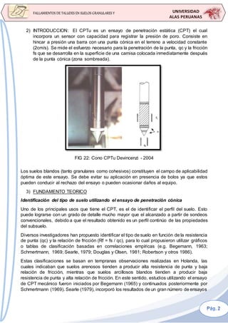 UNIVERSIDAD
ALAS PERUANAS
FALLAMIENTOS DE TALUDES EN SUELOS GRANULARES Y
SUELOS FINOS
2) INTRODUCCION: El CPTu es un ensayo de penetración estática (CPT) el cual
incorpora un sensor con capacidad para registrar la presión de poro. Consiste en
hincar a presión una barra con una punta cónica en el terreno a velocidad constante
(2cm/s). Se mide el esfuerzo necesario para la penetración de la punta, qc y la fricción
fs que se desarrolla en la superficie de una camisa colocada inmediatamente después
de la punta cónica (zona sombreada).
FIG 22: Cono CPTu Devincenzi - 2004
Los suelos blandos (tanto granulares como cohesivos) constituyen el campo de aplicabilidad
óptima de este ensayo. Se debe evitar su aplicación en presencia de bolos ya que estos
pueden conducir al rechazo del ensayo o pueden ocasionar daños al equipo.
3) FUNDAMENTO TEORICO
Identificación del tipo de suelo utilizando el ensayo de penetración cónica
Uno de los principales usos que tiene el CPT, es el de identificar el perfil del suelo. Esto
puede lograrse con un grado de detalle mucho mayor que el alcanzado a partir de sondeos
convencionales, debido a que el resultado obtenido es un perfil continúo de las propiedades
del subsuelo.
Diversos investigadores han propuesto identificar el tipo de suelo en función de la resistencia
de punta (qc) y la relación de fricción (Rf = fs / qc), para lo cual propusieron utilizar gráficos
o tablas de clasificación basadas en correlaciones empíricas (e.g. Begemann, 1963;
Schmertmann, 1969; Searle, 1979; Douglas y Olsen, 1981; Robertson y otros 1986).
Estas clasificaciones se basan en tempranas observaciones realizadas en Holanda, las
cuales indicaban que suelos arenosos tienden a producir alta resistencia de punta y baja
relación de fricción, mientras que suelos arcillosos blandos tienden a producir baja
resistencia de punta y alta relación de fricción. En este sentido, estudios utilizando el ensayo
de CPT mecánico fueron iniciados por Begemann (1965) y continuados posteriormente por
Schmertmann (1969). Searle (1979), incorporó los resultados de un gran número de ensayos
 