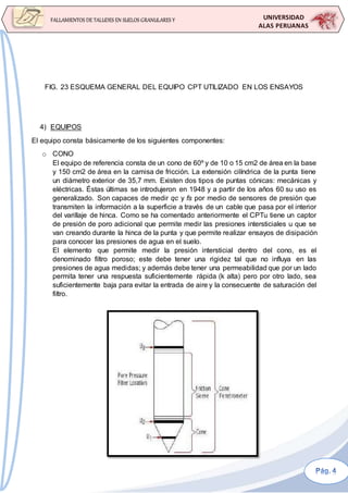 UNIVERSIDAD
ALAS PERUANAS
FALLAMIENTOS DE TALUDES EN SUELOS GRANULARES Y
SUELOS FINOS
FIG. 23 ESQUEMA GENERAL DEL EQUIPO CPT UTILIZADO EN LOS ENSAYOS
4) EQUIPOS
El equipo consta básicamente de los siguientes componentes:
o CONO
El equipo de referencia consta de un cono de 60º y de 10 o 15 cm2 de área en la base
y 150 cm2 de área en la camisa de fricción. La extensión cilíndrica de la punta tiene
un diámetro exterior de 35,7 mm. Existen dos tipos de puntas cónicas: mecánicas y
eléctricas. Éstas últimas se introdujeron en 1948 y a partir de los años 60 su uso es
generalizado. Son capaces de medir qc y fs por medio de sensores de presión que
transmiten la información a la superficie a través de un cable que pasa por el interior
del varillaje de hinca. Como se ha comentado anteriormente el CPTu tiene un captor
de presión de poro adicional que permite medir las presiones intersticiales u que se
van creando durante la hinca de la punta y que permite realizar ensayos de disipación
para conocer las presiones de agua en el suelo.
El elemento que permite medir la presión intersticial dentro del cono, es el
denominado filtro poroso; este debe tener una rigidez tal que no influya en las
presiones de agua medidas; y además debe tener una permeabilidad que por un lado
permita tener una respuesta suficientemente rápida (k alta) pero por otro lado, sea
suficientemente baja para evitar la entrada de aire y la consecuente de saturación del
filtro.
 