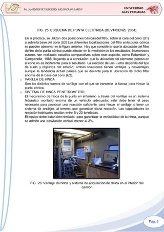 UNIVERSIDAD
ALAS PERUANAS
FALLAMIENTOS DE TALUDES EN SUELOS GRANULARES Y
SUELOS FINOS
FIG. 25: ESQUEMA DE PUNTA ELECTRICA (DEVINCENZI, 2004)
En la práctica, se utilizan dos posiciones básicas del filtro, sobre la cara del cono (U1)
o sobre la base del cono (U2) Las diferentes localizaciones del filtro en la punta cónica
se pueden observar en la figura anterior. Hay que considerar que la ubicación del filtro
dentro de la punta cónica puede afectar en la medición de los resultados. Numerosos
autores han realizado estudios comparativos sobre este aspecto, como Robertson y
Campanella, 1988, llegando a la conclusión que la ubicación del elemento poroso en
el cono no es indiferente para el resultado. La elección de una u otra depende del tipo
de suelo y objetivos del estudio; ambas soluciones tienen ventajas y desventajas
aunque la tendencia actual parece que se decante para la ubicación de dicho filtro
encima de la base del cono (U2).
o VARILLA DE HINCA
Son los distintos tramos de varillaje con el que se transmite la fuerza para hincar la
punta cónica.
o SISTEMA DE HINCA PENETROMETRO
El mecanismo de hinca de la punta en el terreno a través del varillaje es un sistema
hidráulico montado encima de un vehículo adecuado; este debe tener el peso
necesario para provocar una reacción suficiente para hincar el varillaje o tener un
sistema de anclajes al terreno que garantice dicha reacción. Las capacidades de
reacción habituales oscilan entre 5 y 20 toneladas.
El equipo debe estar bien nivelado, para garantizar la verticalidad de la hinca, aunque
se admite una desviación vertical menor al 2%.
FIG. 26: Varillaje de hinca y sistema de adquisición de datos en el interior del
camión
 