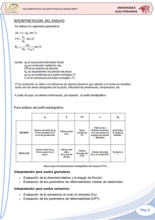 UNIVERSIDAD
ALAS PERUANAS
FALLAMIENTOS DE TALUDES EN SUELOS GRANULARES Y
SUELOS FINOS
INTERPPRETACION DEL ENSAYO
Para análisis del perfil estratigráfico:
Interpretación para suelos granulares
o Evaluación de la densidad relativa y el ángulo de fricción
o Evaluación de los parámetros de deformabilidad, módulo de elasticidad.
Interpretación para suelos cohesivos
o Evaluación de la resistencia al corte no drenada (Cu)
o Evaluación de los parámetros de deformabilidad (CPT)
 