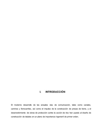 I. INTRODUCCIÓN
El moderno desarrollo de las actuales vías de comunicación, tales como canales,
caminos y ferrocarriles, así como el impulso de la construcción de presas de tierra, y el
desenvolvimiento de obras de protección contra la acción de ríos han puesto al diseño de
construcción de taludes en un plano de importancia ingenieril de primer orden.
 