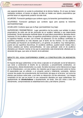UNIVERSIDAD
ALAS PERUANAS
FALLAMIENTOS DE TALUDES EN SUELOS GRANULARES Y
SUELOS FINOS
una especial atención en acotar la profundidad de la lámina freática. En el caso de haber
realizados sondeos, al menos en alguno de ellos se instala una tubería piezométrica que
permita hacer un seguimiento posterior de este nivel.
ACUIFERO: Formación geológica que contiene agua y la transmite (permeabilidad alta)
ACUITARDO: Formación geológica que contiene agua pero apenas la transmite
(permeabilidad baja)
ACUICLUDO: Contiene agua que no fluye (permeabilidad muy baja)
SUPERFICIES PIEZOMETRICAS: Lugar geométrico de los puntos que señalan la altura
piezométrica de cada una de las porciones de un acuífero referidas a una determinada
profundidad. Se las representa mediante líneas de igual altura piezométrica, llamadas líneas
isopiezas. En los acuíferos libres, la superficie piezométrica coincide, a grandes rasgos, con
la superficie freática, es decir, con el límite de saturación. En los acuíferos confinados la
superficie piezométrica es más elevada que el techo de los mismos. En los acuíferos
permeables por fisuración y/o karstificación y, en general, en acuíferos muy heterogéneos,
puede ser una superficie discontinua. En acuíferos detríticos, pueden existir niveles más o
menos aislados por lechos semiconfinantes. Un caso particular sería el de acuíferos
afectados por intrusión marina en los que la piezometría está directamente afectada por la
densidad del agua, que varía en función de la salinidad.
IMPACTO DEL AGUA SUBTERRÁNEA SOBRE LA CONSTRUCCIÓN EN INGENIERÍA
CIVIL
El impacto del agua subterránea en las obras a ejecutar en el subsuelo es de tal relevancia
que viene a condicionar el diseño de su estructura y procedimiento constructivo, en
consecuencia, afecta directamente a su coste. Se debe reconocer como interacciona el agua
con la infraestructura y en ese sentido, los impactos que el agua provocará sobre la misma
El especialista que se enfrente a un proyecto parcial o totalmente sumergido, debiera
conocer las pautas de comportamiento del movimiento del agua en el terreno, así como los
efectos que produce sobre este. y por tanto su interacción con las estructuras. Los riesgos
inmediatos en los que se incurre en una excavación afectada por agua subterránea son
deslizamiento de taludes/laderas o levantamiento de fondo, bien por rotura o bien por
sifonamiento, comprometiendo la estabilidad de la obra y del entorno próximo.
 
