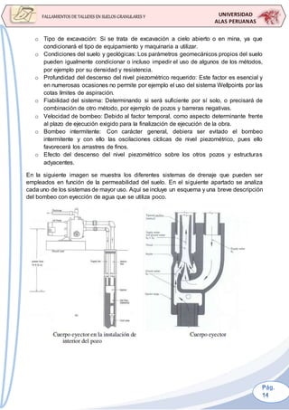 UNIVERSIDAD
ALAS PERUANAS
FALLAMIENTOS DE TALUDES EN SUELOS GRANULARES Y
SUELOS FINOS
o Tipo de excavación: Si se trata de excavación a cielo abierto o en mina, ya que
condicionará el tipo de equipamiento y maquinaria a utilizar.
o Condiciones del suelo y geológicas: Los parámetros geomecánicos propios del suelo
pueden igualmente condicionar o incluso impedir el uso de algunos de los métodos,
por ejemplo por su densidad y resistencia.
o Profundidad del descenso del nivel piezométrico requerido: Este factor es esencial y
en numerosas ocasiones no permite por ejemplo el uso del sistema Wellpoints por las
cotas límites de aspiración.
o Fiabilidad del sistema: Determinando si será suficiente por sí solo, o precisará de
combinación de otro método, por ejemplo de pozos y barreras negativas.
o Velocidad de bombeo: Debido al factor temporal, como aspecto determinante frente
al plazo de ejecución exigido para la finalización de ejecución de la obra.
o Bombeo intermitente: Con carácter general, debiera ser evitado el bombeo
intermitente y con ello las oscilaciones cíclicas de nivel piezométrico, pues ello
favorecerá los arrastres de finos.
o Efecto del descenso del nivel piezométrico sobre los otros pozos y estructuras
adyacentes.
En la siguiente imagen se muestra los diferentes sistemas de drenaje que pueden ser
empleados en función de la permeabilidad del suelo. En el siguiente apartado se analiza
cada uno de los sistemas de mayor uso. Aquí se incluye un esquema y una breve descripción
del bombeo con eyección de agua que se utiliza poco.
 