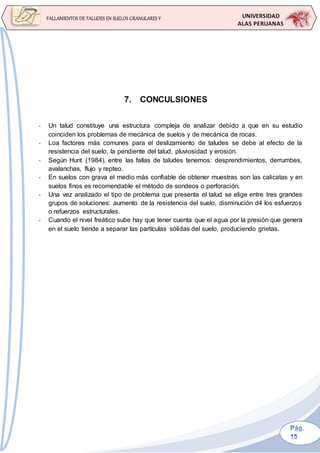 UNIVERSIDAD
ALAS PERUANAS
FALLAMIENTOS DE TALUDES EN SUELOS GRANULARES Y
SUELOS FINOS
7. CONCULSIONES
- Un talud constituye una estructura compleja de analizar debido a que en su estudio
coinciden los problemas de mecánica de suelos y de mecánica de rocas.
- Loa factores más comunes para el deslizamiento de taludes se debe al efecto de la
resistencia del suelo, la pendiente del talud, pluviosidad y erosión.
- Según Hunt (1984), entre las fallas de taludes tenemos: desprendimientos, derrumbes,
avalanchas, flujo y repteo.
- En suelos con grava el medio más confiable de obtener muestras son las calicatas y en
suelos finos es recomendable el método de sondeos o perforación.
- Una vez analizado el tipo de problema que presenta el talud se elige entre tres grandes
grupos de soluciones: aumento de la resistencia del suelo, disminución d4 los esfuerzos
o refuerzos estructurales.
- Cuando el nivel freático sube hay que tener cuenta que el agua por la presión que genera
en el suelo tiende a separar las partículas sólidas del suelo, produciendo grietas.
 