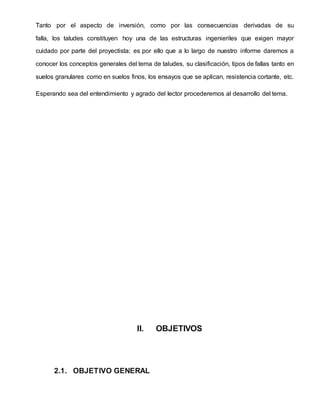 Tanto por el aspecto de inversión, como por las consecuencias derivadas de su
falla, los taludes constituyen hoy una de las estructuras ingenieriles que exigen mayor
cuidado por parte del proyectista; es por ello que a lo largo de nuestro informe daremos a
conocer los conceptos generales del tema de taludes, su clasificación, tipos de fallas tanto en
suelos granulares como en suelos finos, los ensayos que se aplican, resistencia cortante, etc.
Esperando sea del entendimiento y agrado del lector procederemos al desarrollo del tema.
II. OBJETIVOS
2.1. OBJETIVO GENERAL
 