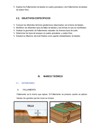  Explicar los Fallamientos de taludes en suelos granulares y los Fallamientos de taludes
de suelos finos.
2.2. OBJETIVOS ESPECÍFICOS
 Conocer los diferentes términos geotécnicos relacionados con el tema de taludes.
 Identificar los diferentes tipos de fallas de taludes y las formas en que se manifiestan.
 Analizar la geometría de Fallamientos naturales de diversos tipos de suelo.
 Determinar los tipos de ensayos en suelos granulares y suelos finos
 Estudiar la influencia del nivel freático como agente inestabilizador de taludes.
III. MARCO TEÓRICO
3.1. DEFINICIONES
A. FALLAMIENTO:
Fallamiento es lo mismo que ruptura. El Fallamiento se produce cuando se aplican
fuerzas tan grandes que las rocas se rompen.
 