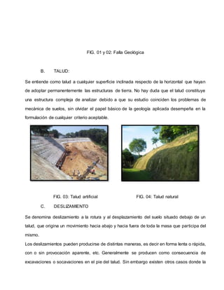 FIG. 01 y 02: Falla Geológica
B. TALUD:
Se entiende como talud a cualquier superficie inclinada respecto de la horizontal que hayan
de adoptar permanentemente las estructuras de tierra. No hay duda que el talud constituye
una estructura compleja de analizar debido a que su estudio coinciden los problemas de
mecánica de suelos, sin olvidar el papel básico de la geología aplicada desempeña en la
formulación de cualquier criterio aceptable.
FIG. 03: Talud artificial FIG. 04: Talud natural
C. DESLIZAMIENTO
Se denomina deslizamiento a la rotura y al desplazamiento del suelo situado debajo de un
talud, que origina un movimiento hacia abajo y hacia fuera de toda la masa que participa del
mismo.
Los deslizamientos pueden producirse de distintas maneras, es decir en forma lenta o rápida,
con o sin provocación aparente, etc. Generalmente se producen como consecuencia de
excavaciones o socavaciones en el pie del talud. Sin embargo existen otros casos donde la
 