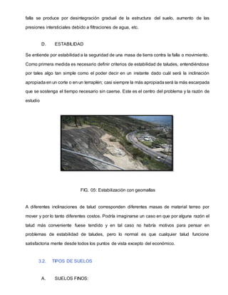 falla se produce por desintegración gradual de la estructura del suelo, aumento de las
presiones intersticiales debido a filtraciones de agua, etc.
D. ESTABILIDAD
Se entiende por estabilidad a la seguridad de una masa de tierra contra la falla o movimiento.
Como primera medida es necesario definir criterios de estabilidad de taludes, entendiéndose
por tales algo tan simple como el poder decir en un instante dado cuál será la inclinación
apropiada en un corte o en un terraplén; casi siempre la más apropiadaserá la más escarpada
que se sostenga el tiempo necesario sin caerse. Este es el centro del problema y la razón de
estudio
FIG. 05: Estabilización con geomallas
A diferentes inclinaciones de talud corresponden diferentes masas de material terreo por
mover y por lo tanto diferentes costos. Podría imaginarse un caso en que por alguna razón el
talud más conveniente fuese tendido y en tal caso no habría motivos para pensar en
problemas de estabilidad de taludes, pero lo normal es que cualquier talud funcione
satisfactoria mente desde todos los puntos de vista excepto del económico.
3.2. TIPOS DE SUELOS
A. SUELOS FINOS:
 