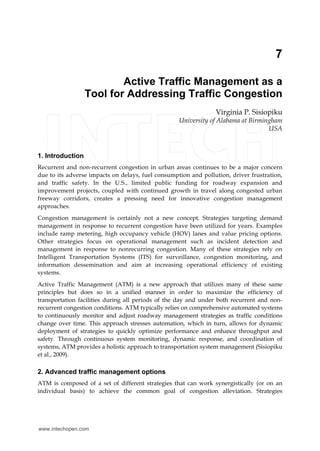 7 
Active Traffic Management as a 
Tool for Addressing Traffic Congestion 
Virginia P. Sisiopiku 
University of Alabama at Birmingham 
USA 
1. Introduction 
Recurrent and non-recurrent congestion in urban areas continues to be a major concern 
due to its adverse impacts on delays, fuel consumption and pollution, driver frustration, 
and traffic safety. In the U.S., limited public funding for roadway expansion and 
improvement projects, coupled with continued growth in travel along congested urban 
freeway corridors, creates a pressing need for innovative congestion management 
approaches. 
Congestion management is certainly not a new concept. Strategies targeting demand 
management in response to recurrent congestion have been utilized for years. Examples 
include ramp metering, high occupancy vehicle (HOV) lanes and value pricing options. 
Other strategies focus on operational management such as incident detection and 
management in response to nonrecurring congestion. Many of these strategies rely on 
Intelligent Transportation Systems (ITS) for surveillance, congestion monitoring, and 
information dessemination and aim at increasing operational efficiency of existing 
systems. 
Active Traffic Management (ATM) is a new approach that utilizes many of these same 
principles but does so in a unified manner in order to maximize the efficiency of 
transportation facilities during all periods of the day and under both recurrent and non-recurrent 
congestion conditions. ATM typically relies on comprehensive automated systems 
to continuously monitor and adjust roadway management strategies as traffic conditions 
change over time. This approach stresses automation, which in turn, allows for dynamic 
deployment of strategies to quickly optimize performance and enhance throughput and 
safety. Through continuous system monitoring, dynamic response, and coordination of 
systems, ATM provides a holistic approach to transportation system management (Sisiopiku 
et al., 2009). 
2. Advanced traffic management options 
ATM is composed of a set of different strategies that can work synergistically (or on an 
individual basis) to achieve the common goal of congestion alleviation. Strategies 
www.intechopen.com 
 