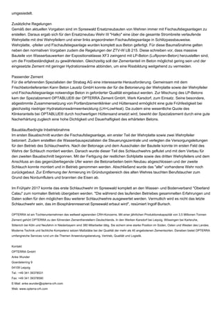 umgesiedelt.
Zusätzliche Regelungen
Gemäß den aktuellen Vorgaben sind im Spreewald Ersatzneubauten von Wehren immer mit Fischaufstiegsanlagen zu
erstellen. Daraus ergab sich für den Ersatzneubau Wehr III "Halko" eine über die gesamte Strombreite verlaufende
Wehrplatte mit drei Wehrpfeilern und einer links angeordneten Fischaufstiegsanlage in Schlitzpassbauweise.
Wehrplatte, -pfeiler und Fischaufstiegsanlage wurden komplett aus Beton gefertigt. Für diese Baumaßnahme gelten
neben den normativen Vorgaben zudem die Regelungen der ZTV-W LB 215. Diese schreiben vor, dass massive
Bauteile von Wasserbauwerken der Expositionsklasse XF3 zwingend mit LP-Beton (Luftporen-Beton) herzustellen sind,
um die Frostbeständigkeit zu gewährleisten. Gleichzeitig soll der Zementanteil im Beton möglichst gering sein und der
eingesetzte Zement mit geringer Hydrationswärme abbinden, um eine Rissbildung weitgehend zu vermeiden.
Passender Zement
Für die erfahrenden Spezialisten der Strabag AG eine interessante Herausforderung. Gemeinsam mit dem
Frischbetonlieferanten Kann Beton Lausitz GmbH konnte der für die Betonierung der Wehrplatte sowie der Wehrpfeiler
und Fischaufstiegsanlage notwendige Beton in geforderter Qualität eingebaut werden. Zur Mischung des LP-Betons
kam der Spezialzement OPTABLUE® der OPTERRA Zement GmbH, Werk Karsdorf, zum Einsatz. Seine besondere,
abgestimmte Zusammensetzung von Portlandzementklinker und Hüttensand ermöglicht eine gute Frühfestigkeit bei
gleichzeitig niedriger Hydratationswärmeentwicklung (LH=LowHeat). Da zudem eine wesentliche Quote des
Klinkeranteils bei OPTABLUE® durch hochwertigen Hüttensand ersetzt wird, bewirkt der Spezialzement durch eine gute
Nacherhärtung zugleich eine hohe Dichtigkeit und Dauerhaftigkeit des erhärteten Betons.
Bauablaufbedingte Inbetriebnahme
Im ersten Bauabschnitt wurden die Fischaufstiegsanlage, ein erster Teil der Wehrplatte sowie zwei Wehrpfeiler
betoniert. Zudem erstellten die Wasserbauspezialisten die Steuerungszentrale und verlegten die Versorgungsleitungen
für den Betrieb des Schlauchwehrs. Nach der Betonage und dem Ausschalen der Bauteile konnte im ersten Feld des
Wehrs der Schlauch montiert werden. Danach wurde dieser Teil des Schlauchwehrs geflutet und mit dem Verbau für
den zweiten Bauabschnitt begonnen. Mit der Fertigung der restlichen Sohlplatte sowie des dritten Wehrpfeilers und dem
Anschluss an das gegenüberliegende Ufer waren die Betonarbeiten beim Neubau abgeschlossen und der zweite
Schlauch konnte montiert und in Betrieb genommen werden. Abschließend wurde das "alte" vorhandene Wehr noch
zurückgebaut. Zur Entfernung der Armierung im Gründungsbereich des alten Wehres tauchten Berufstaucher zum
Grund des Nordumfluters und brannten die Eisen ab.
Im Frühjahr 2017 konnte das erste Schlauchwehr im Spreewald komplett an den Wasser- und Bodenverband "Oberland
Calau" zum normalen Betrieb übergeben werden. "Die während des laufenden Betriebes gesammelten Erfahrungen und
Daten sollen für den möglichen Bau weiterer Schlauchwehre ausgewertet werden. Vermutlich wird es nicht das letzte
Schlauchwehr sein, das im Biosphärenreservat Spreewald erbaut wird", resümiert Ingolf Burisch.
OPTERRA ist ein Tochterunternehmen des weltweit agierenden CRH-Konzerns. Mit einer jährlichen Produktionskapazität von 3,5 Millionen Tonnen
Zement gehört OPTERRA zu den führenden Zementherstellern Deutschlands. In den Werken Karsdorf bei Leipzig, Wössingen bei Karlsruhe,
Sötenich bei Köln und Neufahrn in Niederbayern sind 380 Mitarbeiter tätig. Sie sichern eine starke Position im Süden, Osten und Westen des Landes.
Moderne Technik und fachliche Kompetenz setzen Maßstäbe bei der Qualität der mehr als 40 angebotenen Zementsorten. Daneben bietet OPTERRA
umfangreiche Services rund um die Themen Anwendungsberatung, Vertrieb, Qualität und Logistik.
Kontakt
OPTERRA GmbH
Anke Wunder
Goerdelerring 9
04109 Leipzig
Tel.: +49 341 39378531
Fax: +49 341 39378590
E-Mail: anke.wunder@opterra-crh.com
Web: www.opterra-crh.com
 