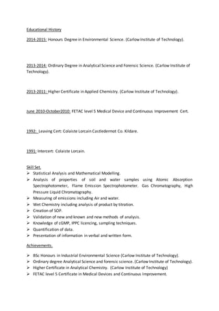 Educational History
2014-2015: Honours Degree in Environmental Science. (Carlow Institute of Technology).
2013-2014: Ordinary Degree in Analytical Science and Forensic Science. (Carlow Institute of
Technology).
2013-2011: Higher Certificate in Applied Chemistry. (Carlow Institute of Technology).
June 2010-October2010: FETAC level 5 Medical Device and Continuous Improvement Cert.
1992: Leaving Cert: Colaiste Lorcain Castledermot Co. Kildare.
1991: Intercert: Colaiste Lorcain.
Skill Set.
 Statistical Analysis and Mathematical Modelling.
 Analysis of properties of soil and water samples using Atomic Absorption
Spectrophotometer, Flame Emission Spectrophotometer. Gas Chromatography, High
Pressure Liquid Chromatography.
 Measuring of emissions including Air and water.
 Wet Chemistry including analysis of product by titration.
 Creation of SOP.
 Validation of new and known and new methods of analysis.
 Knowledge of cGMP, IPPC licencing, sampling techniques.
 Quantification of data.
 Presentation of information in verbal and written form.
Achievements.
 BSc Honours in Industrial Environmental Science (Carlow Institute of Technology).
 Ordinary degree Analytical Science and forensic science. (Carlow Institute of Technology).
 Higher Certificate in Analytical Chemistry. (Carlow Institute of Technology)
 FETAC level 5 Certificate in Medical Devices and Continuous Improvement.
 