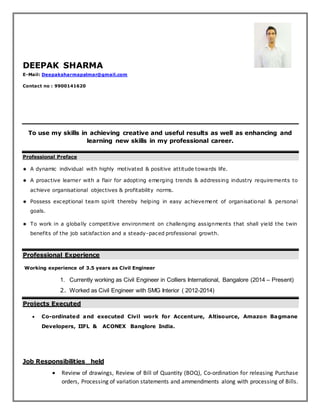 DEEPAK SHARMA
E-Mail: Deepaksharmapalmar@gmail.com
Contact no : 9900141620
To use my skills in achieving creative and useful results as well as enhancing and
learning new skills in my professional career.
Professional Preface
 A dynamic individual with highly motivated & positive attitude towards life.
 A proactive learner with a flair for adopting emerging trends & addressing industry requirements to
achieve organisational objectives & profitability norms.
 Possess exceptional team spirit thereby helping in easy achievement of organisational & personal
goals.
 To work in a globally competitive environment on challenging assignments that shall yield the twin
benefits of the job satisfaction and a steady-paced professional growth.
Professional Experience
Working experience of 3.5 years as Civil Engineer
1. Currently working as Civil Engineer in Colliers International, Bangalore (2014 – Present)
2. Worked as Civil Engineer with SMG Interior ( 2012-2014)
Projects Executed
 Co-ordinated and executed Civil work for Accenture, Altisource, Amazon Bagmane
Developers, IIFL & ACONEX Banglore India.
Job Responsibilities held
 Review of drawings, Review of Bill of Quantity (BOQ), Co-ordination for releasing Purchase
orders, Processing of variation statements and ammendments along with processing of Bills.
 
