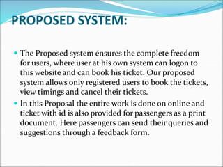 PROPOSED SYSTEM:
 The Proposed system ensures the complete freedom
for users, where user at his own system can logon to
this website and can book his ticket. Our proposed
system allows only registered users to book the tickets,
view timings and cancel their tickets.
 In this Proposal the entire work is done on online and
ticket with id is also provided for passengers as a print
document. Here passengers can send their queries and
suggestions through a feedback form.
 