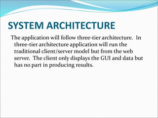 SYSTEM ARCHITECTURE
The application will follow three-tier architecture. In
three-tier architecture application will run the
traditional client/server model but from the web
server. The client only displays the GUI and data but
has no part in producing results.
 