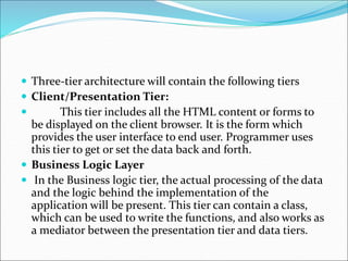  Three-tier architecture will contain the following tiers
 Client/Presentation Tier:
 This tier includes all the HTML content or forms to
be displayed on the client browser. It is the form which
provides the user interface to end user. Programmer uses
this tier to get or set the data back and forth.
 Business Logic Layer
 In the Business logic tier, the actual processing of the data
and the logic behind the implementation of the
application will be present. This tier can contain a class,
which can be used to write the functions, and also works as
a mediator between the presentation tier and data tiers.
 