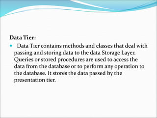 Data Tier:
 Data Tier contains methods and classes that deal with
passing and storing data to the data Storage Layer.
Queries or stored procedures are used to access the
data from the database or to perform any operation to
the database. It stores the data passed by the
presentation tier.
 