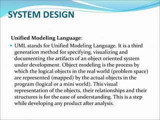 SYSTEM DESIGN
Unified Modeling Language:
 UML stands for Unified Modeling Language. It is a third
generation method for specifying, visualizing and
documenting the artifacts of an object oriented system
under development. Object modeling is the process by
which the logical objects in the real world (problem space)
are represented (mapped) by the actual objects in the
program (logical or a mini world). This visual
representation of the objects, their relationships and their
structures is for the ease of understanding. This is a step
while developing any product after analysis.
 
