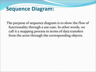 Sequence Diagram:
The purpose of sequence diagram is to show the flow of
functionality through a use case. In other words, we
call it a mapping process in terms of data transfers
from the actor through the corresponding objects.
 