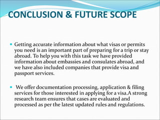CONCLUSION & FUTURE SCOPE
 Getting accurate information about what visas or permits
you need is an important part of preparing for a trip or stay
abroad. To help you with this task we have provided
information about embassies and consulates abroad, and
we have also included companies that provide visa and
passport services.
 We offer documentation processing, application & filing
services for those interested in applying for a visa.A strong
research team ensures that cases are evaluated and
processed as per the latest updated rules and regulations.
 