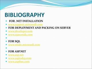 BIBLIOGRAPHY
 FOR .NET INSTALLATION
 www.support.mircosoft.com
 FOR DEPLOYMENT AND PACKING ON SERVER
 www.developer.com
 www.15seconds.com

 FOR SQL
 www.msdn.microsoft.com

 FOR ASP.NET
 www.asp.net
 www.asptoday.com
 www.aspfree.com
 
