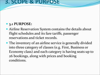 3. SCOPE & PURPOSE
 3.1 PURPOSE:
 Airline Reservation System contains the details about
flight schedules and its fare tariffs, passenger
reservations and ticket records.
 The inventory of an airline service is generally divided
into three category of classes (e.g. First, Business or
Economy class) and each category is having seats up to
26 bookings, along with prices and booking
conditions.
 