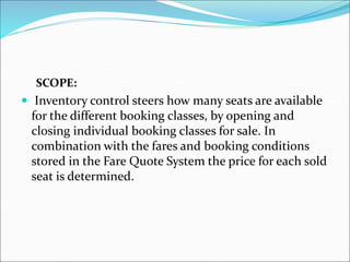 SCOPE:
 Inventory control steers how many seats are available
for the different booking classes, by opening and
closing individual booking classes for sale. In
combination with the fares and booking conditions
stored in the Fare Quote System the price for each sold
seat is determined.
 