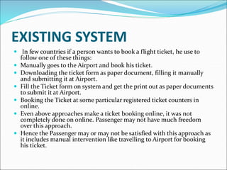 EXISTING SYSTEM
 In few countries if a person wants to book a flight ticket, he use to
follow one of these things:
 Manually goes to the Airport and book his ticket.
 Downloading the ticket form as paper document, filling it manually
and submitting it at Airport.
 Fill the Ticket form on system and get the print out as paper documents
to submit it at Airport.
 Booking the Ticket at some particular registered ticket counters in
online.
 Even above approaches make a ticket booking online, it was not
completely done on online. Passenger may not have much freedom
over this approach.
 Hence the Passenger may or may not be satisfied with this approach as
it includes manual intervention like travelling to Airport for booking
his ticket.
 