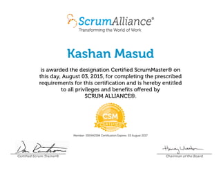 Kashan Masud
is awarded the designation Certified ScrumMaster® on
this day, August 03, 2015, for completing the prescribed
requirements for this certification and is hereby entitled
to all privileges and benefits offered by
SCRUM ALLIANCE®.
Member: 000442594 Certification Expires: 03 August 2017
Certified Scrum Trainer® Chairman of the Board
 