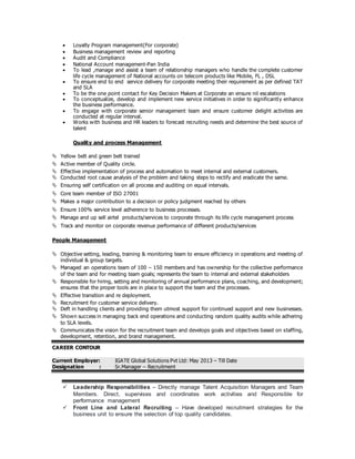  Loyalty Program management(For corporate)
 Business management review and reporting
 Audit and Compliance
 National Account management-Pan India
 To lead ,manage and assist a team of relationship managers who handle the complete customer
life cycle management of National accounts on telecom products like Mobile, FL , DSL
 To ensure end to end service delivery for corporate meeting their requirement as per defined TAT
and SLA
 To be the one point contact for Key Decision Makers at Corporate an ensure nil escalations
 To conceptualize, develop and implement new service initiatives in order to significantly enhance
the business performance.
 To engage with corporate senior management team and ensure customer delight activities are
conducted at regular interval.
 Works with business and HR leaders to forecast recruiting needs and determine the best source of
talent
Quality and process Management
 Yellow belt and green belt trained
 Active member of Quality circle.
 Effective implementation of process and automation to meet internal and external customers.
 Conducted root cause analysis of the problem and taking steps to rectify and eradicate the same.
 Ensuring self certification on all process and auditing on equal intervals.
 Core team member of ISO 27001
 Makes a major contribution to a decision or policy judgment reached by others
 Ensure 100% service level adherence to business processes.
 Manage and up sell airtel products/services to corporate through its life cycle management process
 Track and monitor on corporate revenue performance of different products/services
People Management
 Objective setting, leading, training & monitoring team to ensure efficiency in operations and meeting of
individual & group targets.
 Managed an operations team of 100 – 150 members and has ownership for the collective performance
of the team and for meeting team goals; represents the team to internal and external stakeholders
 Responsible for hiring, setting and monitoring of annual performance plans, coaching, and development;
ensures that the proper tools are in place to support the team and the processes.
 Effective transition and re deployment.
 Recruitment for customer service delivery.
 Deft in handling clients and providing them utmost support for continued support and new businesses.
 Shown success in managing back end operations and conducting random quality audits while adhering
to SLA levels.
 Communicates the vision for the recruitment team and develops goals and objectives based on staffing,
development, retention, and brand management.
CAREER CONTOUR
Current Employer: IGATE Global Solutions Pvt Ltd: May 2013 – Till Date
Designation : Sr.Manager – Recruitment
 Leadership Responsibilities – Directly manage Talent Acquisition Managers and Team
Members. Direct, supervises and coordinates work activities and Responsible for
performance management
 Front Line and Lateral Recruiting – Have developed recruitment strategies for the
business unit to ensure the selection of top quality candidates.
 