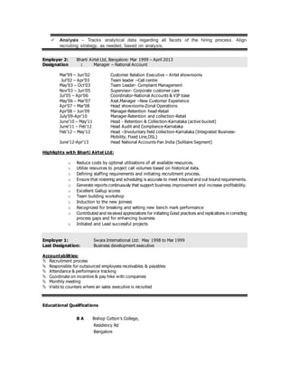  Analysis – Tracks analytical data regarding all facets of the hiring process. Align
recruiting strategy, as needed, based on analysis.
Employer 2: Bharti Airtel Ltd, Bangalore: Mar 1999 – April 2013
Designation : Manager – National Account
Mar’99 – Jun’02 Customer Relation Executive – Airtel showrooms
Jul’02 – Apr’03 Team leader –Call centre
May’03 – Oct’03 Team Leader- Complaint Management
Nov’03 – Jun’05 Supervisor- Corporate customer care
Jul’05 – Apr’06 Coordinator-National Accounts & VIP base
May’06 – Mar’07 Asst.Manager –New Customer Experience
Apr’07 – Mar’08 Head showrooms-Zonal Operations
Apr’08 – Jun’09 Manager-Retention head-Retail
July’09-Apr’10 Manager-Retention and collection-Retail
June’10 – May’11 Head - Retention & Collection-Karnataka (active bucket)
June’11 – Feb’12 Head Audit and Compliance-Karnataka
Feb’12 – May’12 Head –Involuntary field collection-Karnataka (Integrated Business-
Mobility, Fixed Line,DSL)
June’12-Apr’13 Head National Accounts Pan India (Solitaire Segment)
Highlights with Bharti Airtel Ltd:
o Reduce costs by optimal utilizations of all available resources.
o Utilize resources to project call volumes based on historical data.
o Defining staffing requirements and initiating recruitment process.
o Ensure that rostering and scheduling is accurate to meet inbound and out bound requirements.
o Generate reports continuously that support business improvement and increase profitability.
o Excellent Gallup scores
o Team building workshop
o Induction to the new joinees
o Recognized for breaking and setting new bench mark performance
o Contributed and received appreciations for initiating Good practices and replications in correcting
process gaps and for enhancing business
o Initiated and Lead successful projects
Employer 1: Swara International Ltd: May 1998 to Mar 1999
Last Designation: Business development executive
Accountabilities:
 Recruitment process
 Responsible for outsourced employees receivables & payables
 Attendance & performance tracking
 Coordinate on incentive & pay hike with companies
 Monthly meeting
 Visits to counters where an sales executive is recruited
Educational Qualifications
B A Bishop Cotton’s College,
Residency Rd
Bangalore
 