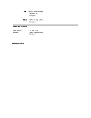 PUC Bishop Cotton’s College,
Residency Rd
Bangalore
SSLC St Anne’s High School,
Bangalore.
PERSONAL DOSSIER
Date of Birth: 17th
Feb 1976
Address: Jakkur Plantation Road
Bangalore
Vidya Gurukar
 