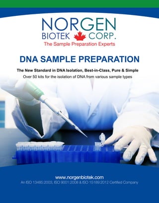DNA SAMPLE PREPARATION
The Sample Preparation Experts
www.norgenbiotek.com
An ISO 13485:2003, ISO 9001:2008 & ISO 15189:2012 Certified Company
The New Standard in DNA Isolation, Best-in-Class, Pure & Simple
Over 50 kits for the isolation of DNA from various sample types
 