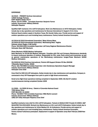 EXPERIENCE
10/2015 – PRESENT DynCorp International
13500 Heritage Parkway
FORT WORTH TEXAS 76177
Phone: 325-812-8898 Immediate Supervisor: Benjamin Farmer
Industry: Government- Military/Defense
Helicopter Repairer
Qualified A&P mechanic 2 for LUH72 helicopters. Work Line Maintenance on UH72 Helicopters. Duties
include day to day operations and maintenance for Dyncorp International in Support of U.S. Army
National Guard aviation assets in Southern Texas, Rio Grande Valley area. Provide service and support of
aviation operations up to and including heavy maintenance. Factory trained American Eurocopter,
10/2014-10/2015 Airmethods Corporation/ Mesa Arizona Mesa
10/2010-10/2014 Airmethods Corporation/ Martinsburg West Virginia
Gateway airport Region 3 MX facility
Phone: 304-262-0290 Immediate Supervisor: Jeff Carey Regional Maintenance Director
Helicopter Base A&P Mechanic
Phase Mechanic AS350 Medivac Helicopters
Base Mechanic for EC130 B4 Medivac helicopter. Complies with FAA and Company Maintenance standards
to ensure continuous operation of medivac. Responsible for POL, tools, Parts control and inventories, as well
as general maintenance operations of the Martinsburg maintenance hangar.Phase Mechanic AS350
Medivac Helicopters
09/2009-04/2010 DynCorp International /Patrick AFB Support Division PO Box 254338
70Satellite Beach Florida, 32925
Phone: 321-783-9860 Immediate Supervisor: John Dandeneau Operations Support Manager
Industry: Government- Military/Defense
Helicopter Crew Chief
Crew Chief for DOS UH-1-ST helicopters. Duties include day to day maintenance and operations. Company is
contracted to ferry VIP Passengers from point to point in high threat environments.
Small arms High threat operations training completed in September 2009. AN/ALE-47 aviation
countermeasures training completed October 2009
11/2006 – 11/2009 US Army / District of Columbia National Guard
7000 Britten Drive
FORT BELVOIR, VA 22060
Phone: 703-806-7705 Immediate Supervisor: MSG Marlin Leonard
Industry: Government- Military/Defense
15M/15T Utility Helicopter Repairer/Crew Chief
Qualified mechanic/crew chief for UH1 LUH72 helicopters. Trained at USAALS CHD Ft Eustis VA 23604. A&P
QUALIFIED FAA #3411609. Worked Line Maintenance on UH-1 and LUH72 Helicopters. Duties include day to
day operations and maintenance for 121st Medical CO. Air Ambulance. Provide service and support of
aviation operations up to and including heavy maintenance. Factory trained American Eurocopter,
Factory trained Turbomeca powerplant. Deployment in support of Operation Jump Start February 2008 New
Mexico.
 